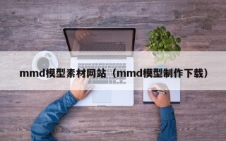 中国澳门mmd模型素材网站（mmd模型制作下载）